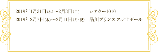 2019年1月31日（木）～2月3日（日） 会場：シアター1010 / 2019年2月7日（木）～2月11日（月・祝） 会場：品川プリンス ステラボール